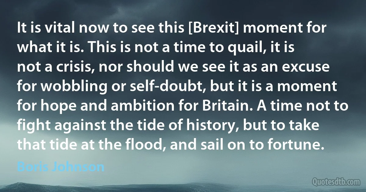 It is vital now to see this [Brexit] moment for what it is. This is not a time to quail, it is not a crisis, nor should we see it as an excuse for wobbling or self-doubt, but it is a moment for hope and ambition for Britain. A time not to fight against the tide of history, but to take that tide at the flood, and sail on to fortune. (Boris Johnson)