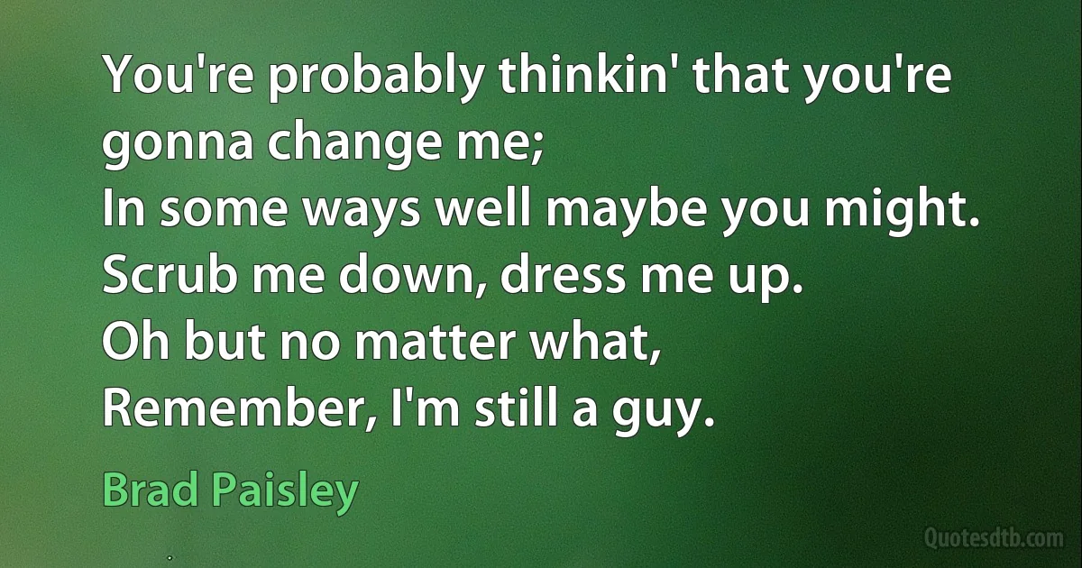 You're probably thinkin' that you're gonna change me;
In some ways well maybe you might.
Scrub me down, dress me up.
Oh but no matter what,
Remember, I'm still a guy. (Brad Paisley)