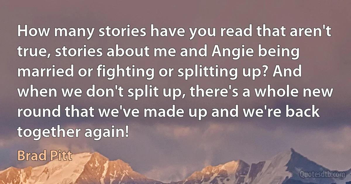 How many stories have you read that aren't true, stories about me and Angie being married or fighting or splitting up? And when we don't split up, there's a whole new round that we've made up and we're back together again! (Brad Pitt)