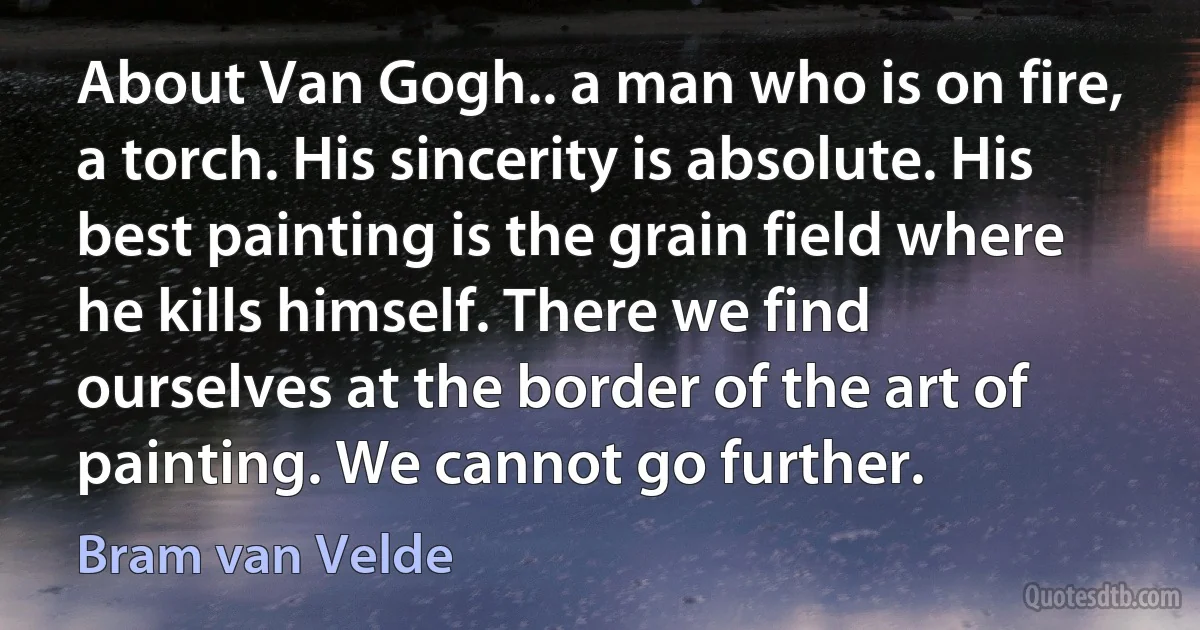 About Van Gogh.. a man who is on fire, a torch. His sincerity is absolute. His best painting is the grain field where he kills himself. There we find ourselves at the border of the art of painting. We cannot go further. (Bram van Velde)