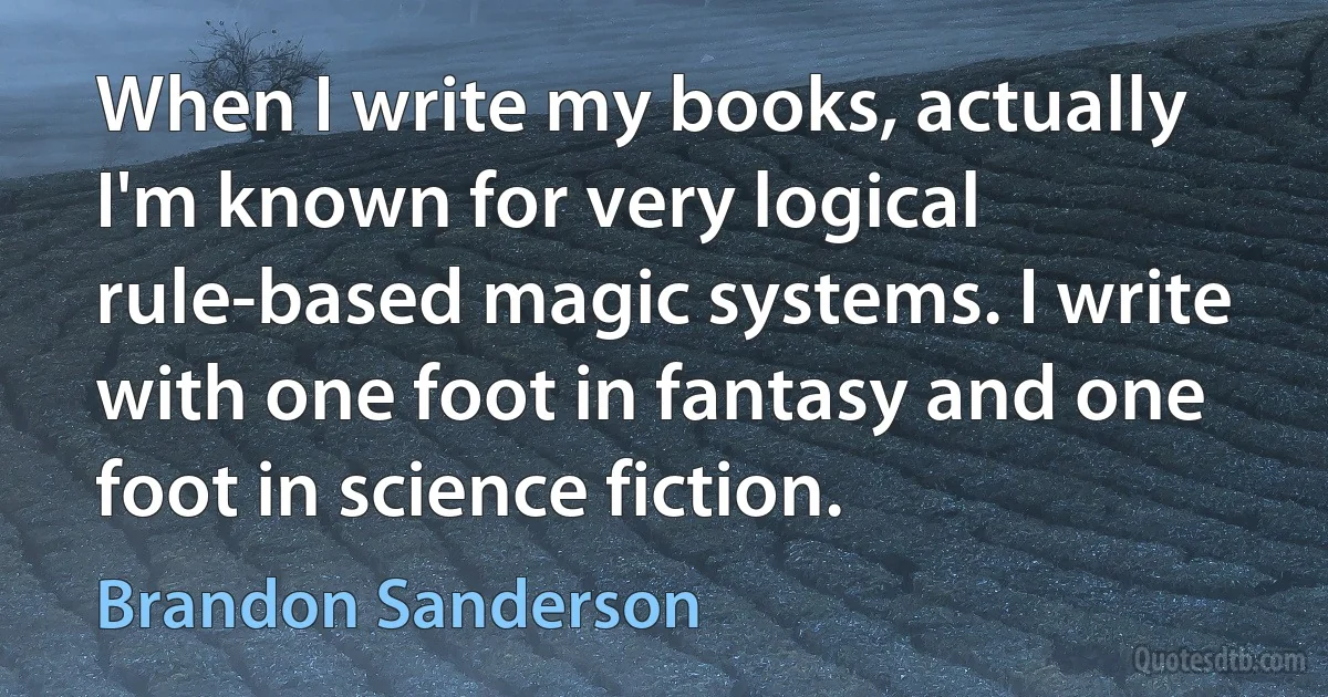 When I write my books, actually I'm known for very logical rule-based magic systems. I write with one foot in fantasy and one foot in science fiction. (Brandon Sanderson)