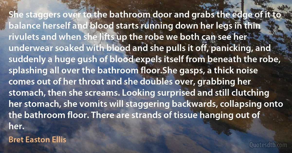 She staggers over to the bathroom door and grabs the edge of it to balance herself and blood starts running down her legs in thin rivulets and when she lifts up the robe we both can see her underwear soaked with blood and she pulls it off, panicking, and suddenly a huge gush of blood expels itself from beneath the robe, splashing all over the bathroom floor.She gasps, a thick noise comes out of her throat and she doubles over, grabbing her stomach, then she screams. Looking surprised and still clutching her stomach, she vomits will staggering backwards, collapsing onto the bathroom floor. There are strands of tissue hanging out of her. (Bret Easton Ellis)