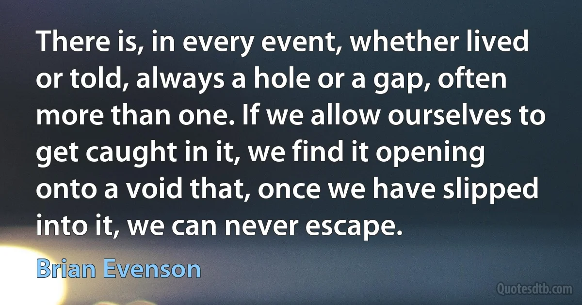 There is, in every event, whether lived or told, always a hole or a gap, often more than one. If we allow ourselves to get caught in it, we find it opening onto a void that, once we have slipped into it, we can never escape. (Brian Evenson)