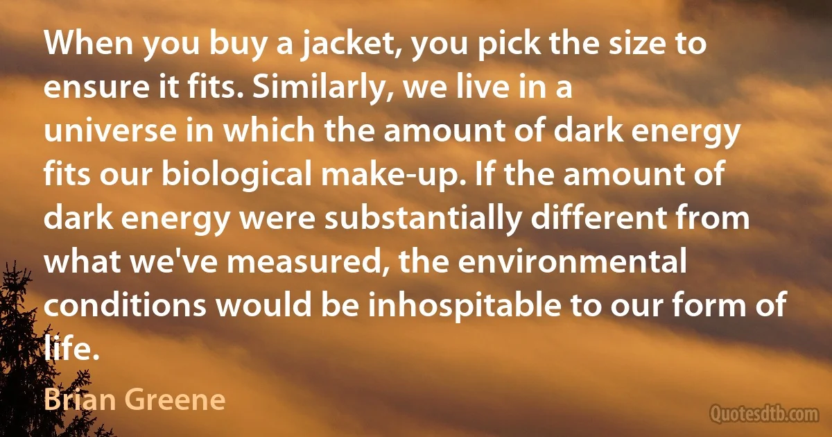 When you buy a jacket, you pick the size to ensure it fits. Similarly, we live in a universe in which the amount of dark energy fits our biological make-up. If the amount of dark energy were substantially different from what we've measured, the environmental conditions would be inhospitable to our form of life. (Brian Greene)