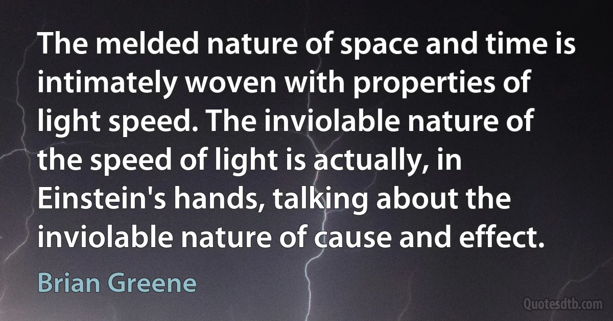 The melded nature of space and time is intimately woven with properties of light speed. The inviolable nature of the speed of light is actually, in Einstein's hands, talking about the inviolable nature of cause and effect. (Brian Greene)