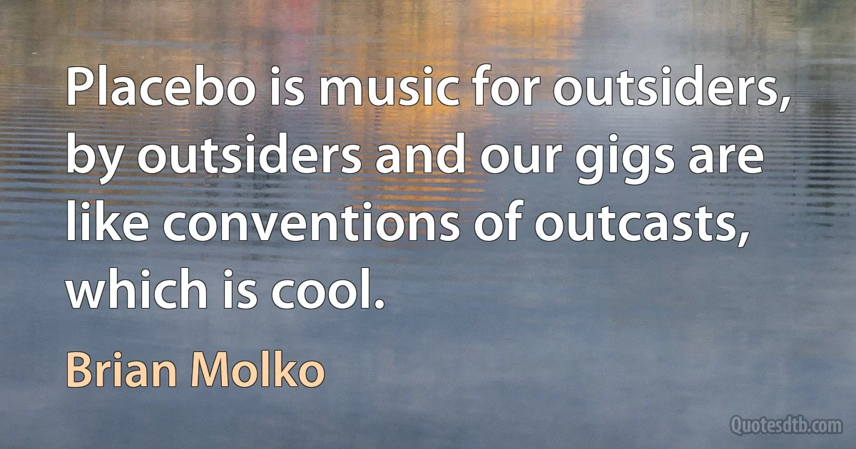 Placebo is music for outsiders, by outsiders and our gigs are like conventions of outcasts, which is cool. (Brian Molko)