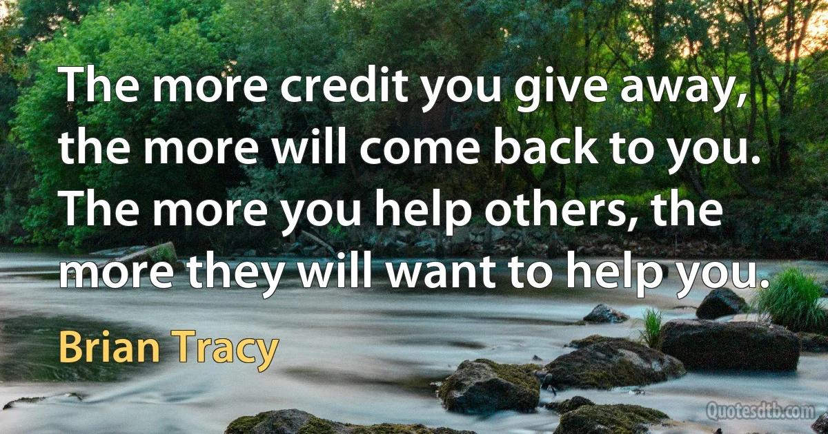 The more credit you give away, the more will come back to you. The more you help others, the more they will want to help you. (Brian Tracy)