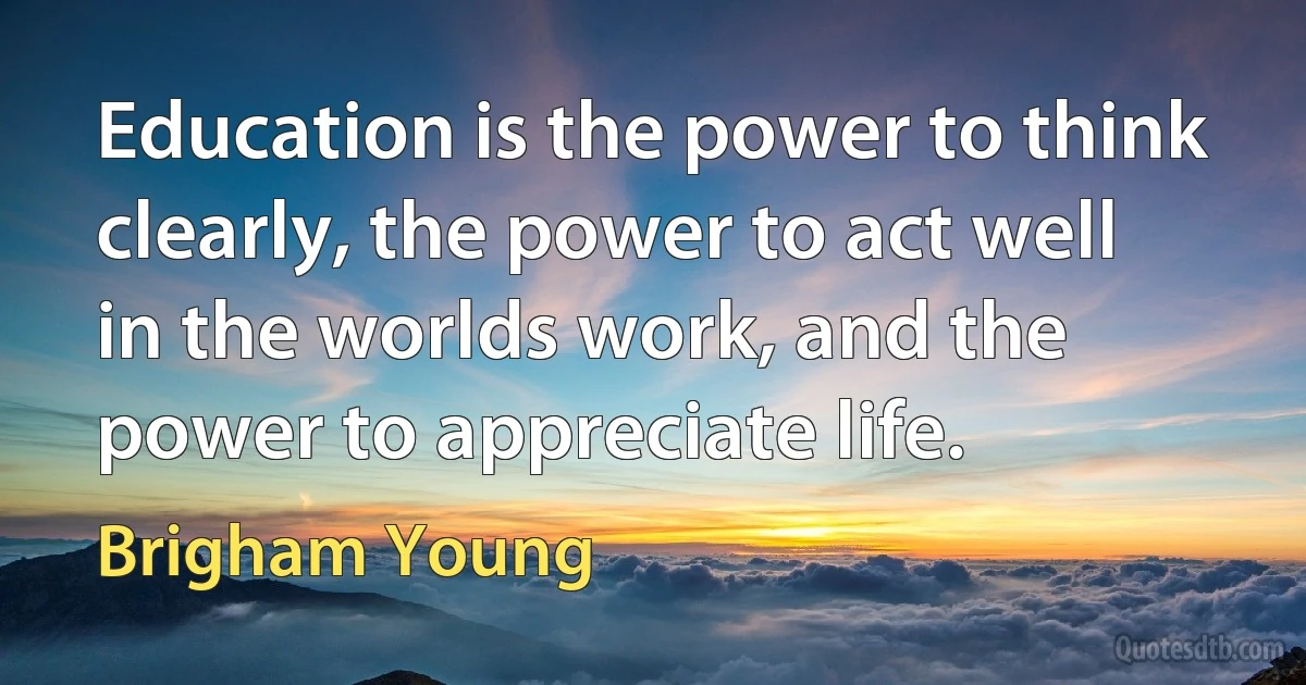 Education is the power to think clearly, the power to act well in the worlds work, and the power to appreciate life. (Brigham Young)