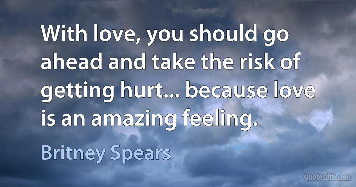 With love, you should go ahead and take the risk of getting hurt... because love is an amazing feeling. (Britney Spears)