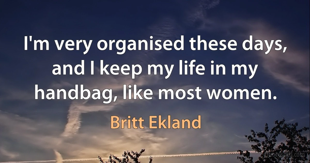 I'm very organised these days, and I keep my life in my handbag, like most women. (Britt Ekland)