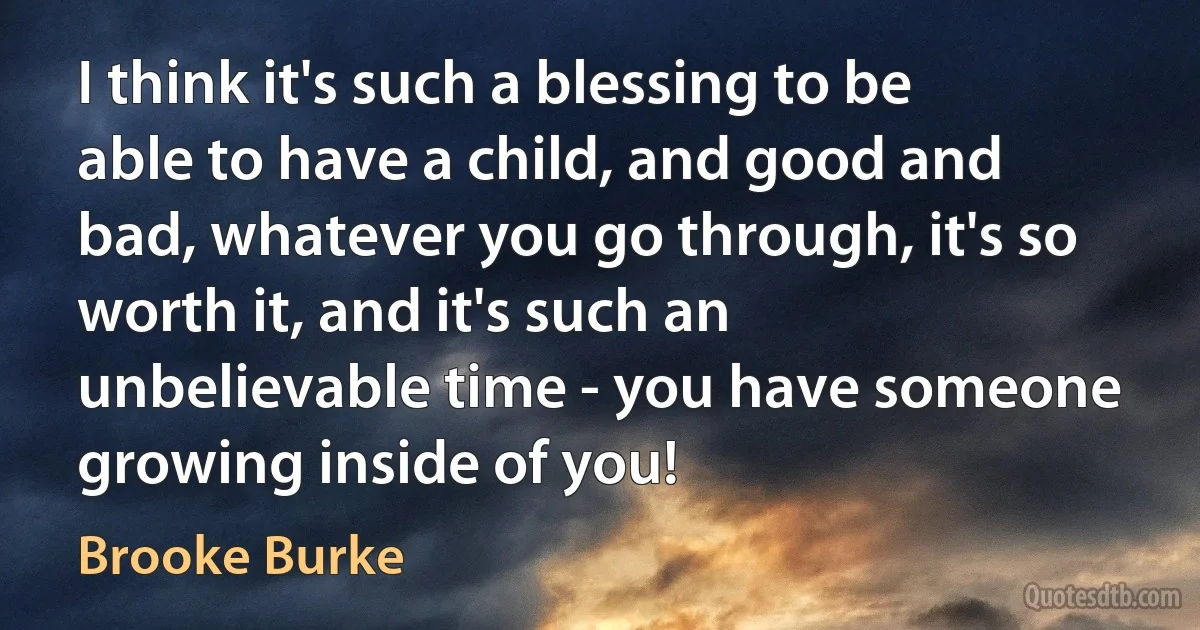 I think it's such a blessing to be able to have a child, and good and bad, whatever you go through, it's so worth it, and it's such an unbelievable time - you have someone growing inside of you! (Brooke Burke)