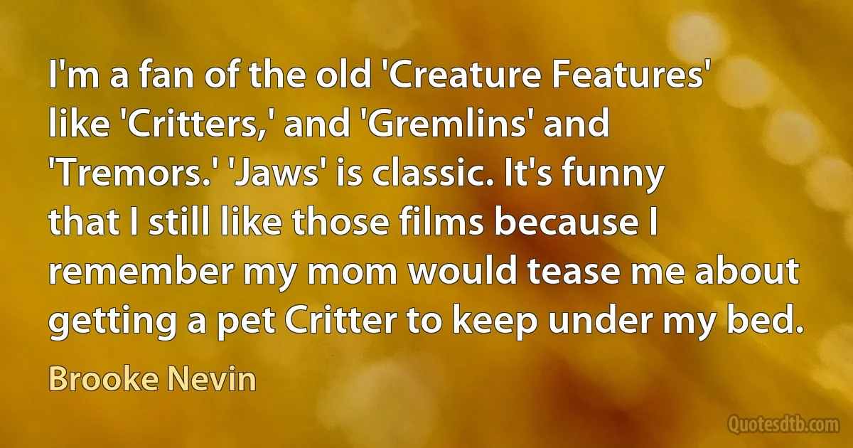 I'm a fan of the old 'Creature Features' like 'Critters,' and 'Gremlins' and 'Tremors.' 'Jaws' is classic. It's funny that I still like those films because I remember my mom would tease me about getting a pet Critter to keep under my bed. (Brooke Nevin)