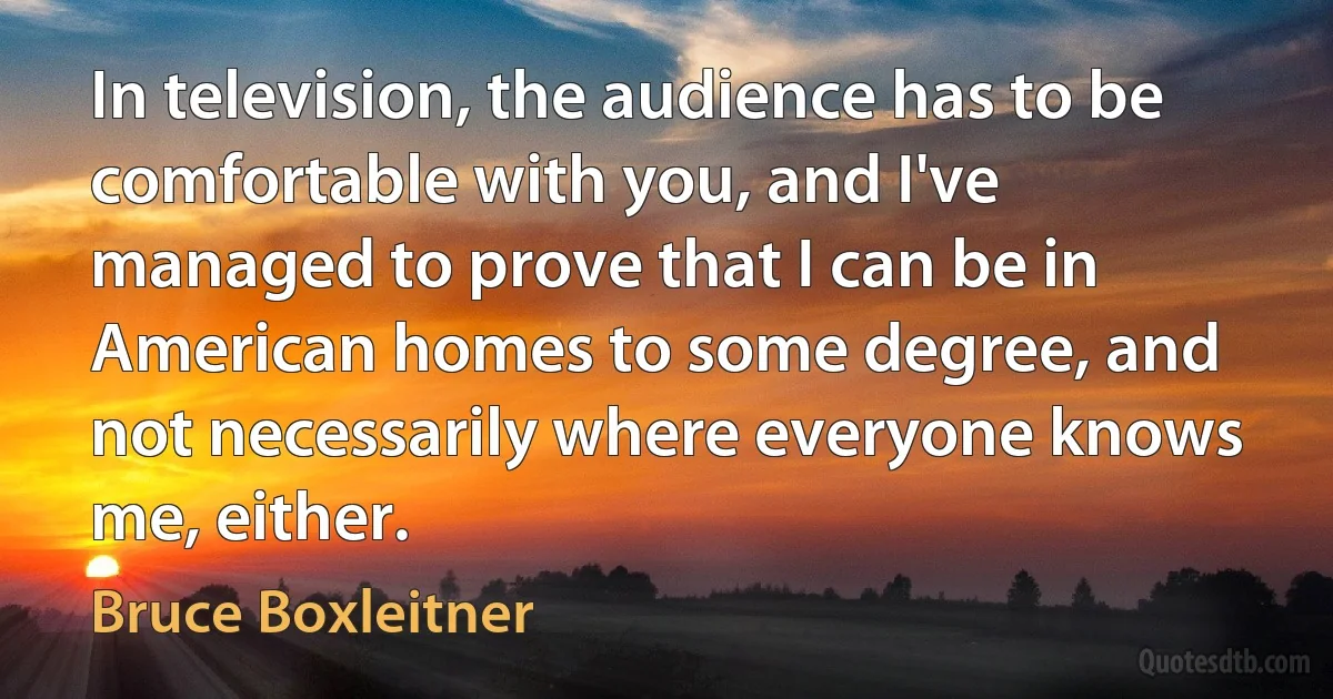 In television, the audience has to be comfortable with you, and I've managed to prove that I can be in American homes to some degree, and not necessarily where everyone knows me, either. (Bruce Boxleitner)