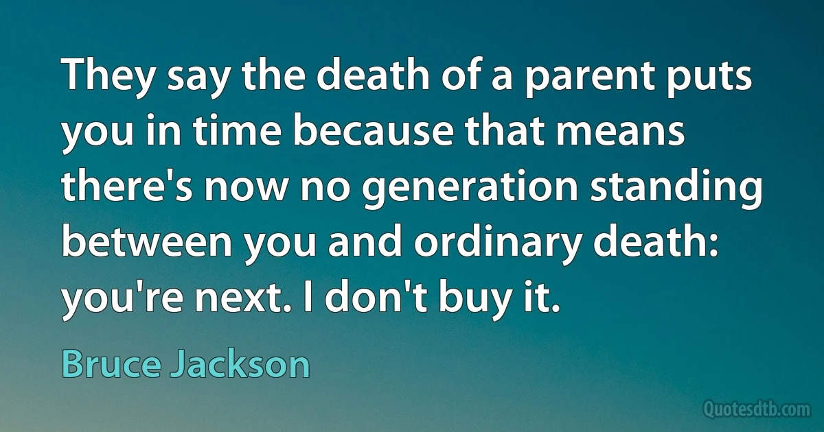 They say the death of a parent puts you in time because that means there's now no generation standing between you and ordinary death: you're next. I don't buy it. (Bruce Jackson)