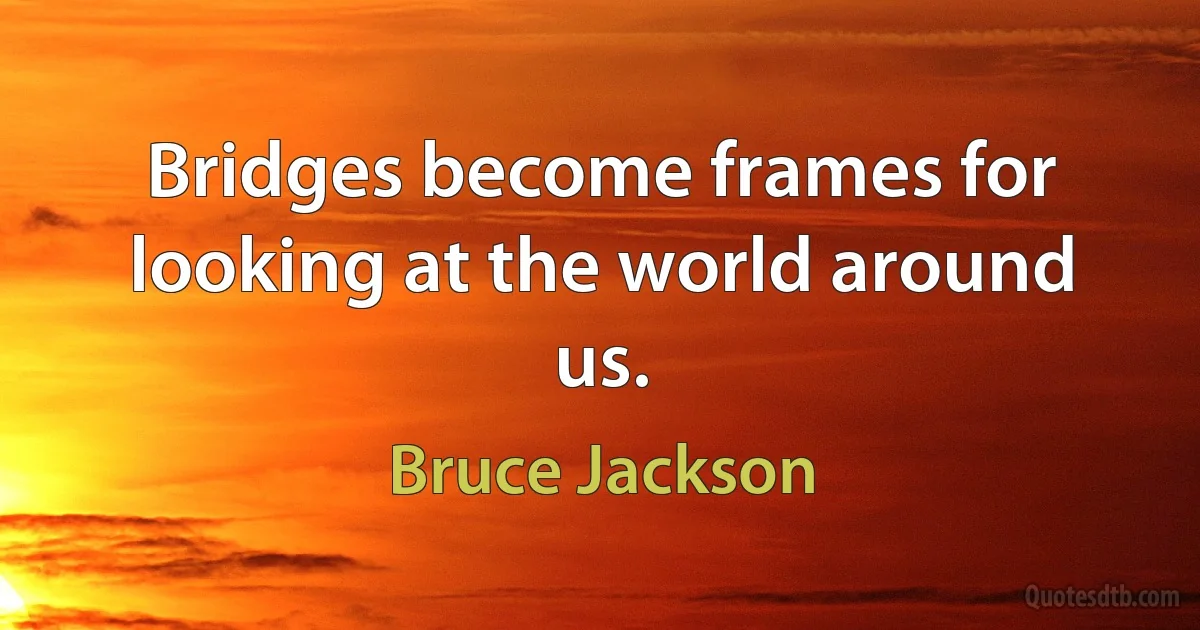 Bridges become frames for looking at the world around us. (Bruce Jackson)