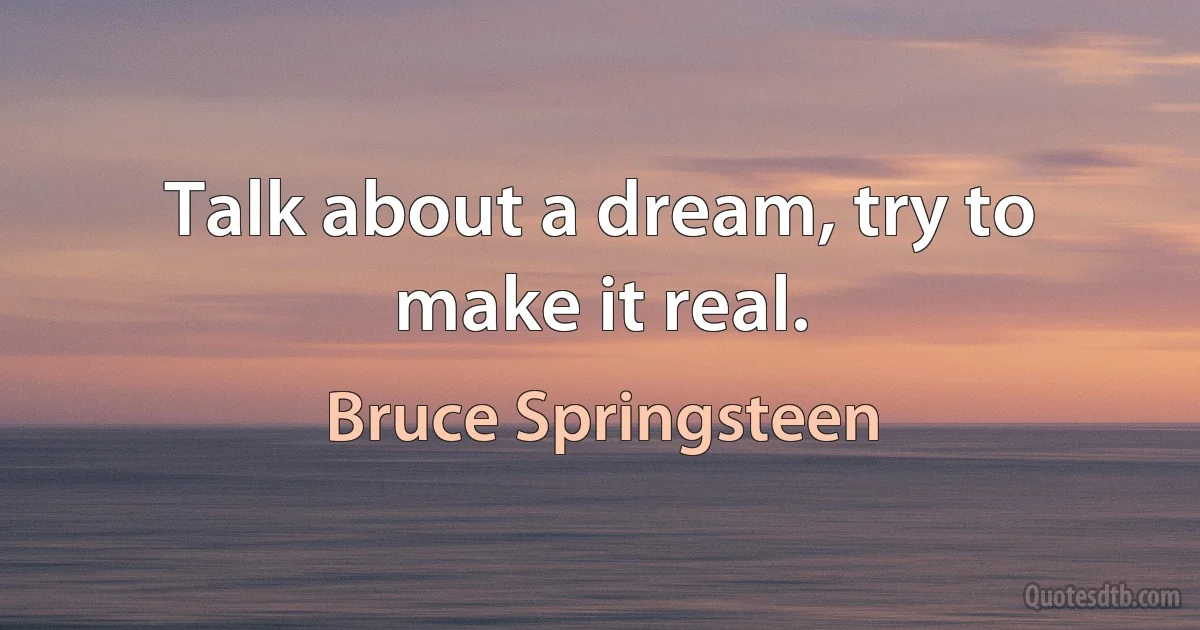 Talk about a dream, try to make it real. (Bruce Springsteen)