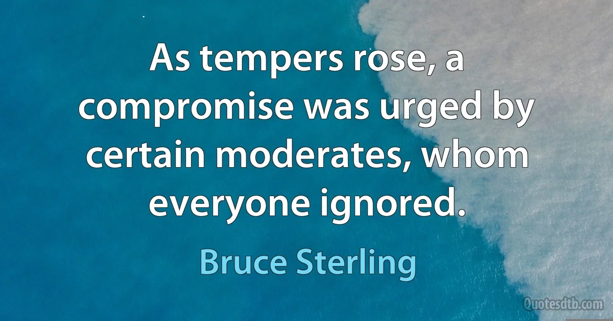 As tempers rose, a compromise was urged by certain moderates, whom everyone ignored. (Bruce Sterling)