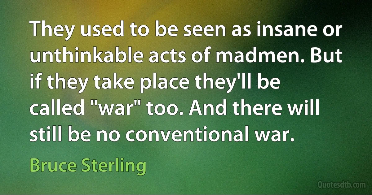 They used to be seen as insane or unthinkable acts of madmen. But if they take place they'll be called "war" too. And there will still be no conventional war. (Bruce Sterling)