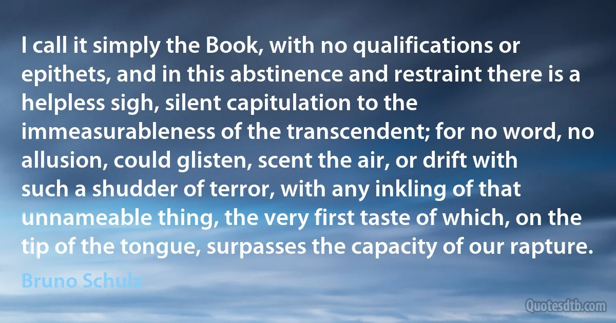 I call it simply the Book, with no qualifications or epithets, and in this abstinence and restraint there is a helpless sigh, silent capitulation to the immeasurableness of the transcendent; for no word, no allusion, could glisten, scent the air, or drift with such a shudder of terror, with any inkling of that unnameable thing, the very first taste of which, on the tip of the tongue, surpasses the capacity of our rapture. (Bruno Schulz)