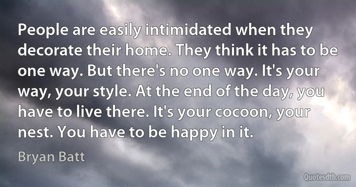 People are easily intimidated when they decorate their home. They think it has to be one way. But there's no one way. It's your way, your style. At the end of the day, you have to live there. It's your cocoon, your nest. You have to be happy in it. (Bryan Batt)