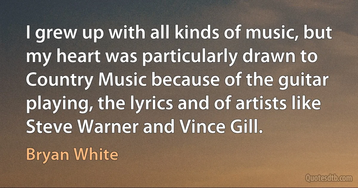 I grew up with all kinds of music, but my heart was particularly drawn to Country Music because of the guitar playing, the lyrics and of artists like Steve Warner and Vince Gill. (Bryan White)