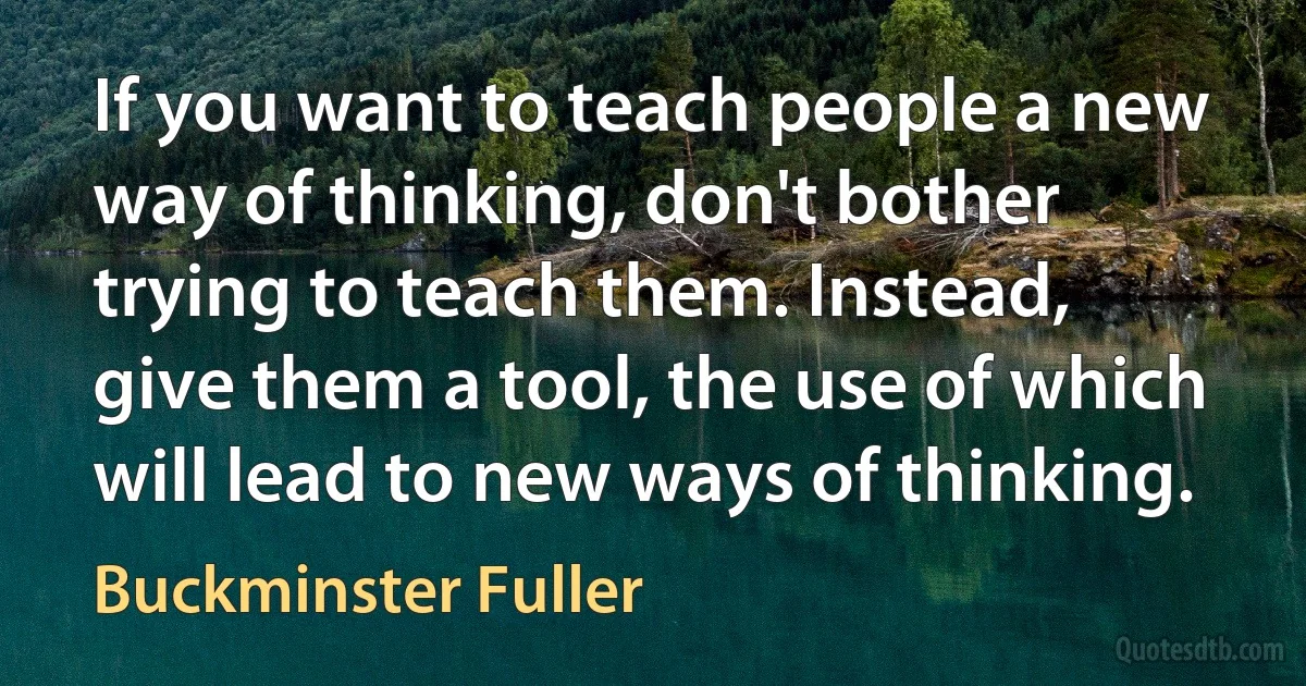 If you want to teach people a new way of thinking, don't bother trying to teach them. Instead, give them a tool, the use of which will lead to new ways of thinking. (Buckminster Fuller)