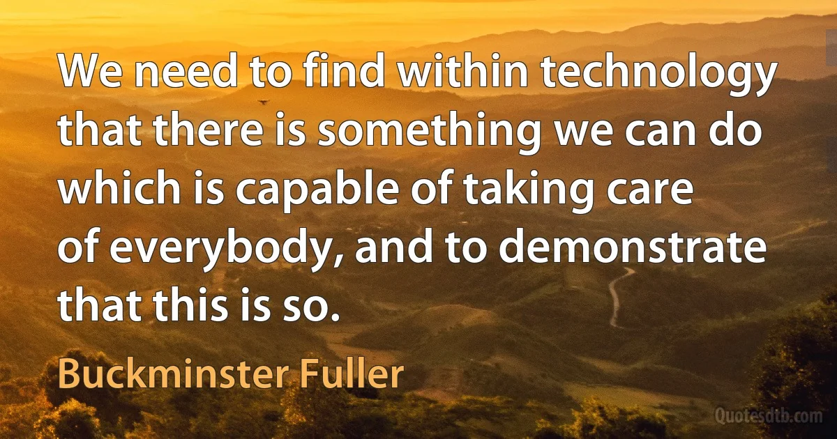 We need to find within technology that there is something we can do which is capable of taking care of everybody, and to demonstrate that this is so. (Buckminster Fuller)