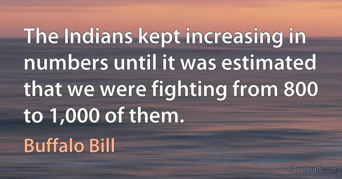 The Indians kept increasing in numbers until it was estimated that we were fighting from 800 to 1,000 of them. (Buffalo Bill)