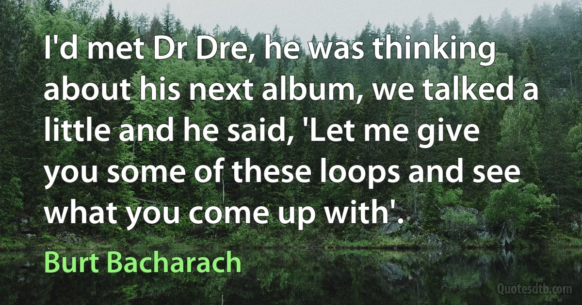 I'd met Dr Dre, he was thinking about his next album, we talked a little and he said, 'Let me give you some of these loops and see what you come up with'. (Burt Bacharach)