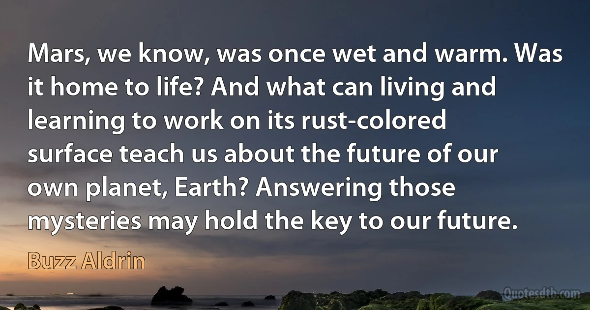 Mars, we know, was once wet and warm. Was it home to life? And what can living and learning to work on its rust-colored surface teach us about the future of our own planet, Earth? Answering those mysteries may hold the key to our future. (Buzz Aldrin)