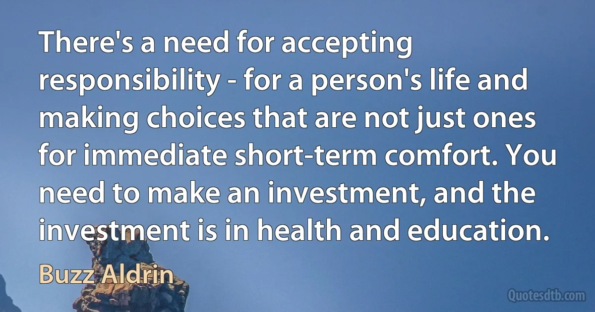 There's a need for accepting responsibility - for a person's life and making choices that are not just ones for immediate short-term comfort. You need to make an investment, and the investment is in health and education. (Buzz Aldrin)