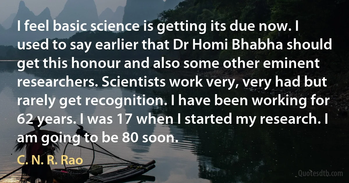 I feel basic science is getting its due now. I used to say earlier that Dr Homi Bhabha should get this honour and also some other eminent researchers. Scientists work very, very had but rarely get recognition. I have been working for 62 years. I was 17 when I started my research. I am going to be 80 soon. (C. N. R. Rao)