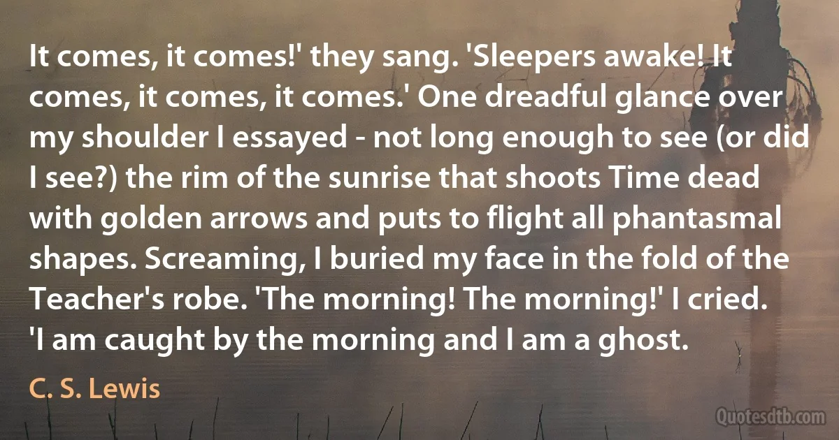 It comes, it comes!' they sang. 'Sleepers awake! It comes, it comes, it comes.' One dreadful glance over my shoulder I essayed - not long enough to see (or did I see?) the rim of the sunrise that shoots Time dead with golden arrows and puts to flight all phantasmal shapes. Screaming, I buried my face in the fold of the Teacher's robe. 'The morning! The morning!' I cried. 'I am caught by the morning and I am a ghost. (C. S. Lewis)