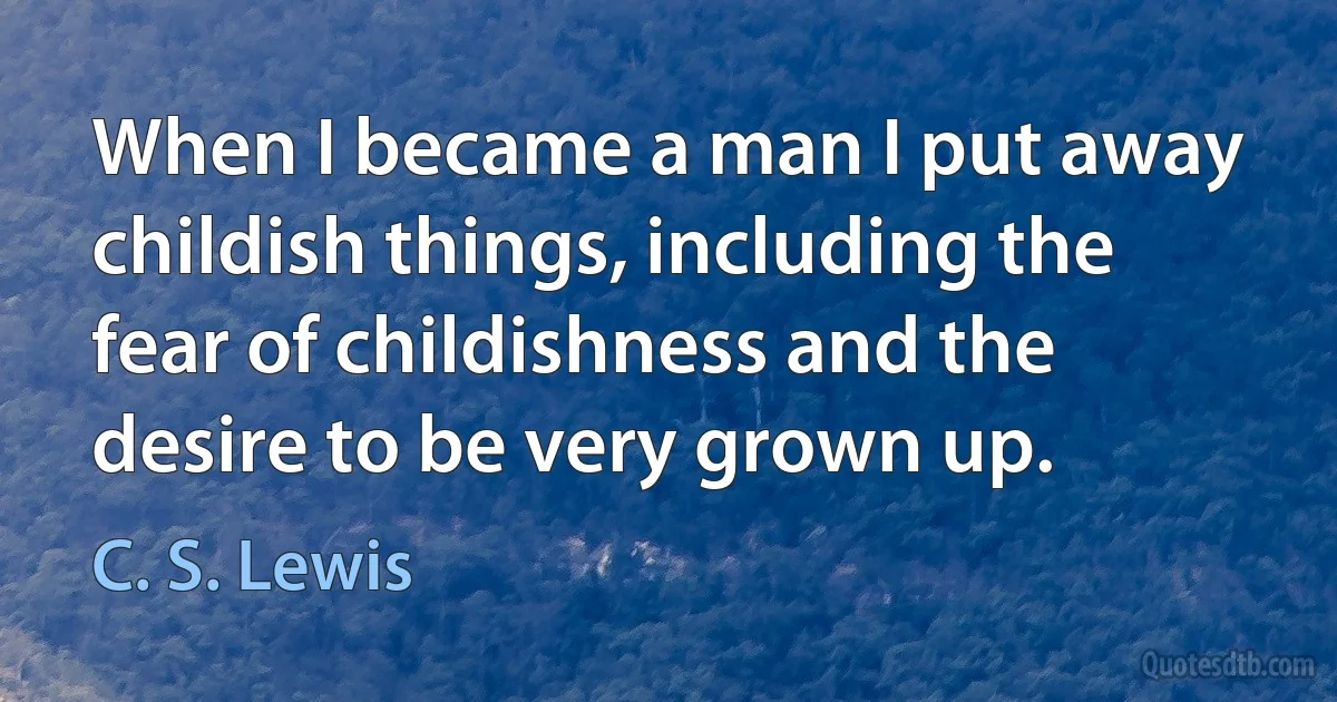 When I became a man I put away childish things, including the fear of childishness and the desire to be very grown up. (C. S. Lewis)