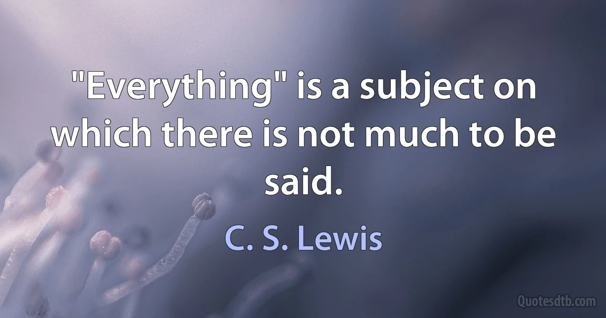 "Everything" is a subject on which there is not much to be said. (C. S. Lewis)