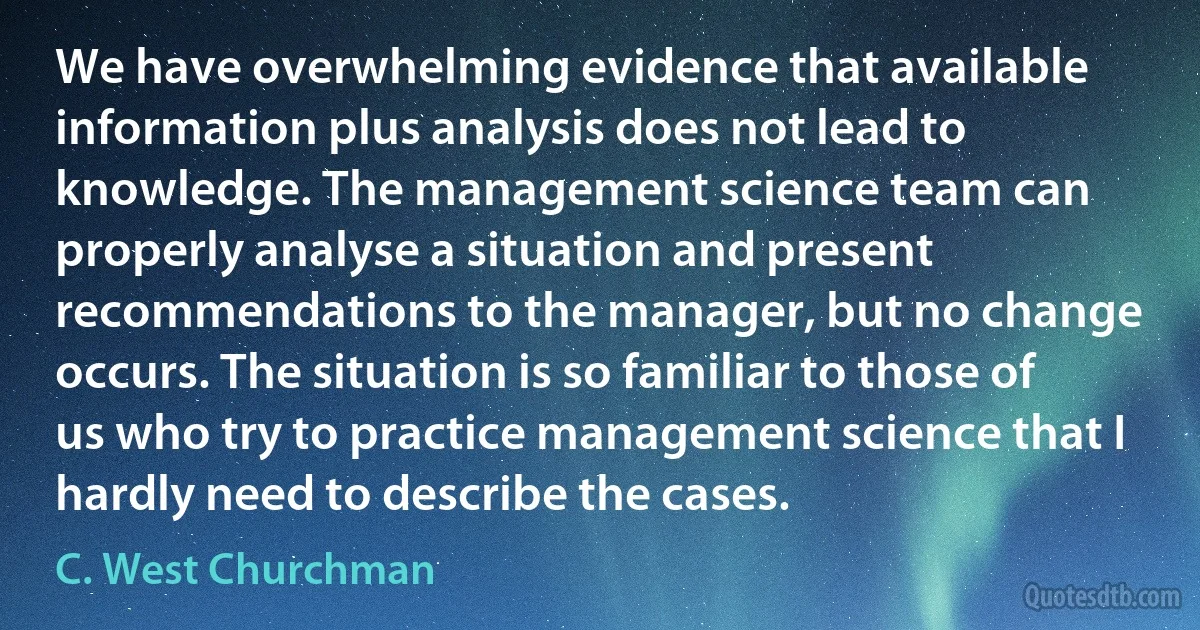 We have overwhelming evidence that available information plus analysis does not lead to knowledge. The management science team can properly analyse a situation and present recommendations to the manager, but no change occurs. The situation is so familiar to those of us who try to practice management science that I hardly need to describe the cases. (C. West Churchman)