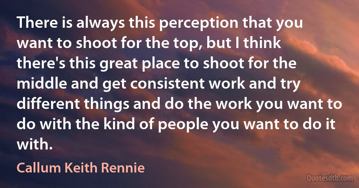 There is always this perception that you want to shoot for the top, but I think there's this great place to shoot for the middle and get consistent work and try different things and do the work you want to do with the kind of people you want to do it with. (Callum Keith Rennie)