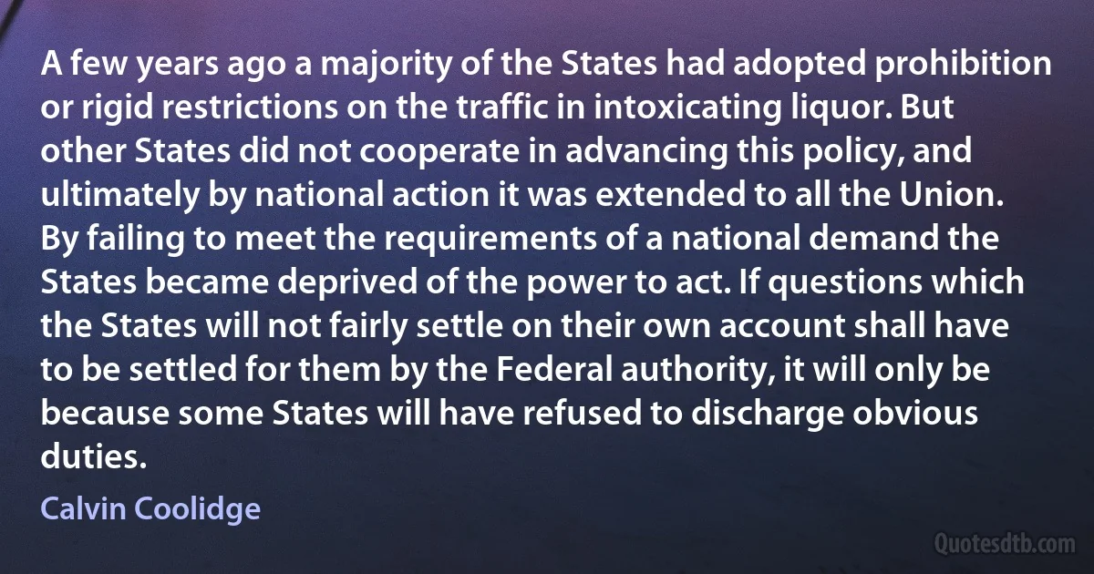 A few years ago a majority of the States had adopted prohibition or rigid restrictions on the traffic in intoxicating liquor. But other States did not cooperate in advancing this policy, and ultimately by national action it was extended to all the Union. By failing to meet the requirements of a national demand the States became deprived of the power to act. If questions which the States will not fairly settle on their own account shall have to be settled for them by the Federal authority, it will only be because some States will have refused to discharge obvious duties. (Calvin Coolidge)