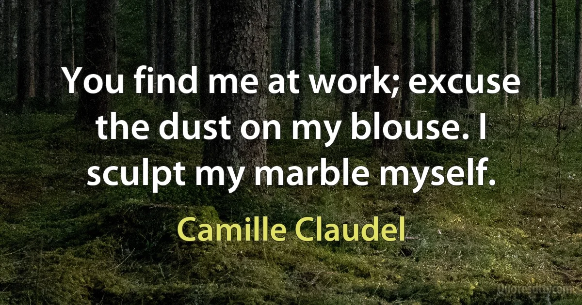 You find me at work; excuse the dust on my blouse. I sculpt my marble myself. (Camille Claudel)