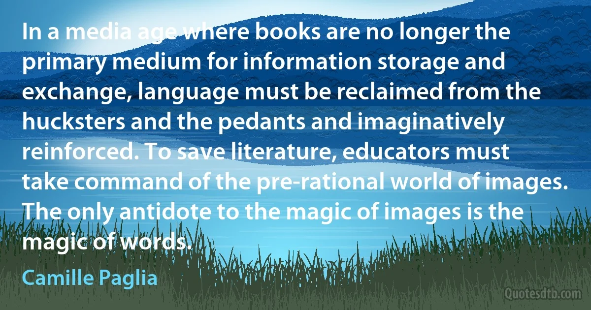 In a media age where books are no longer the primary medium for information storage and exchange, language must be reclaimed from the hucksters and the pedants and imaginatively reinforced. To save literature, educators must take command of the pre-rational world of images. The only antidote to the magic of images is the magic of words. (Camille Paglia)