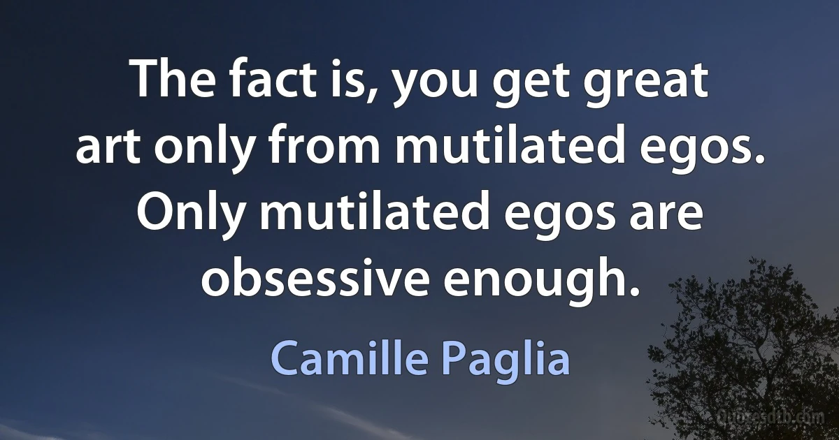 The fact is, you get great art only from mutilated egos. Only mutilated egos are obsessive enough. (Camille Paglia)