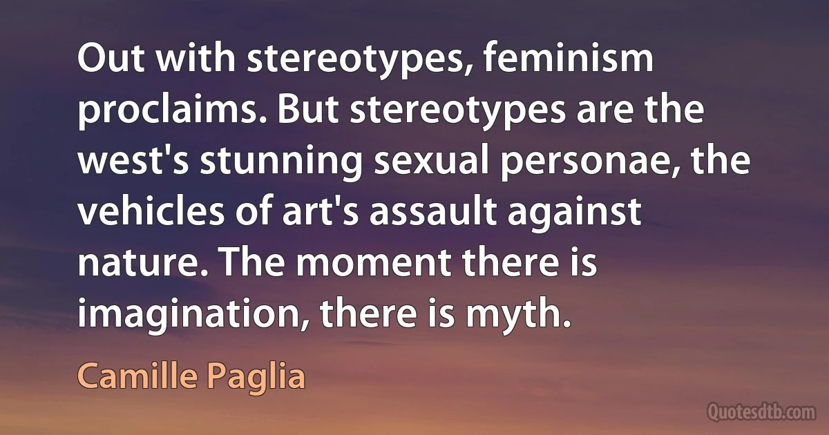 Out with stereotypes, feminism proclaims. But stereotypes are the west's stunning sexual personae, the vehicles of art's assault against nature. The moment there is imagination, there is myth. (Camille Paglia)