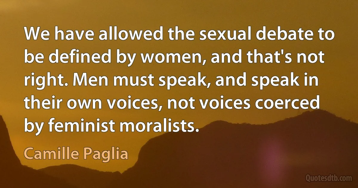 We have allowed the sexual debate to be defined by women, and that's not right. Men must speak, and speak in their own voices, not voices coerced by feminist moralists. (Camille Paglia)