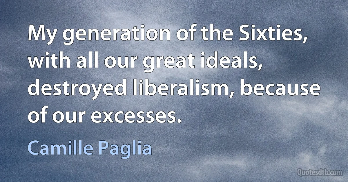 My generation of the Sixties, with all our great ideals, destroyed liberalism, because of our excesses. (Camille Paglia)