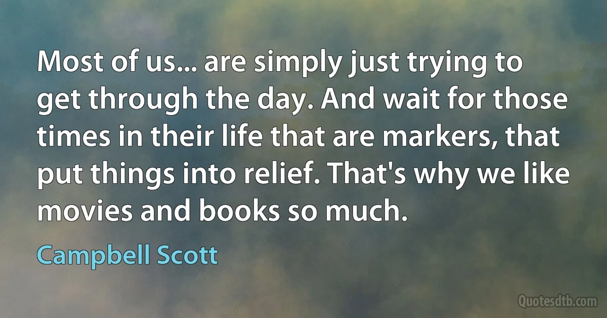 Most of us... are simply just trying to get through the day. And wait for those times in their life that are markers, that put things into relief. That's why we like movies and books so much. (Campbell Scott)