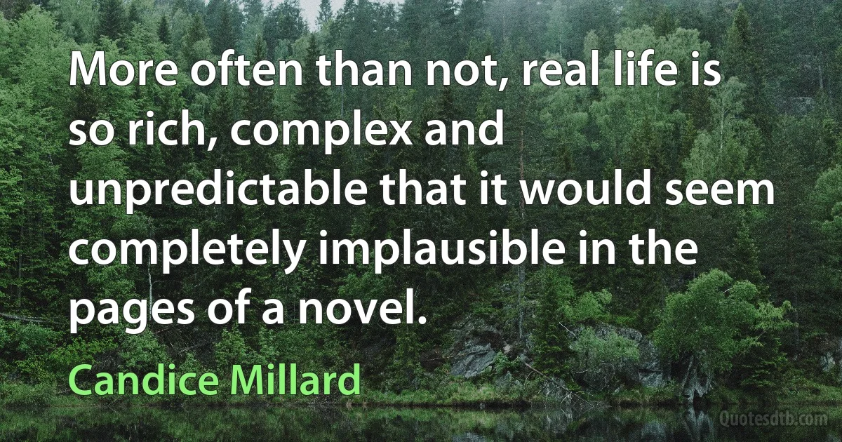 More often than not, real life is so rich, complex and unpredictable that it would seem completely implausible in the pages of a novel. (Candice Millard)