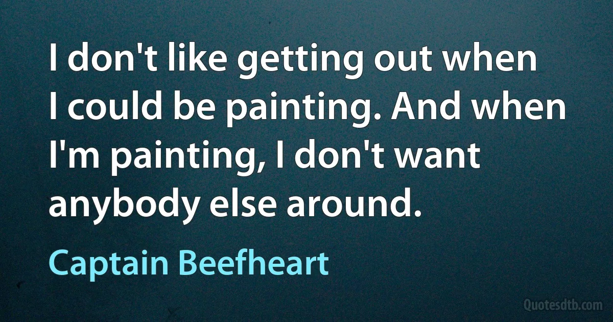 I don't like getting out when I could be painting. And when I'm painting, I don't want anybody else around. (Captain Beefheart)