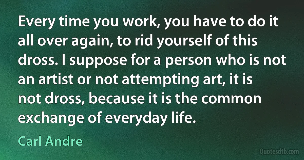 Every time you work, you have to do it all over again, to rid yourself of this dross. I suppose for a person who is not an artist or not attempting art, it is not dross, because it is the common exchange of everyday life. (Carl Andre)