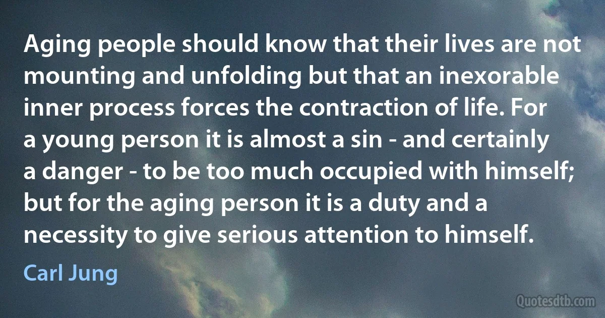 Aging people should know that their lives are not mounting and unfolding but that an inexorable inner process forces the contraction of life. For a young person it is almost a sin - and certainly a danger - to be too much occupied with himself; but for the aging person it is a duty and a necessity to give serious attention to himself. (Carl Jung)