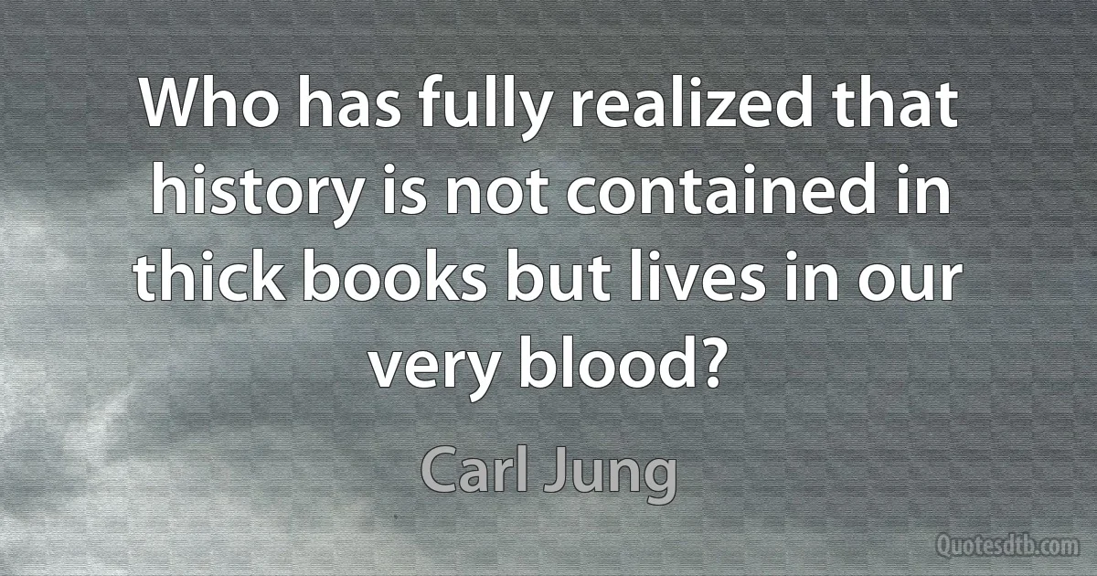 Who has fully realized that history is not contained in thick books but lives in our very blood? (Carl Jung)